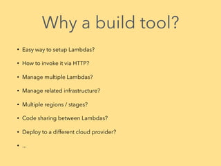 Why a build tool?
• Easy way to setup Lambdas?
• How to invoke it via HTTP?
• Manage multiple Lambdas?
• Manage related infrastructure?
• Multiple regions / stages?
• Code sharing between Lambdas?
• Deploy to a different cloud provider?
• ...
 