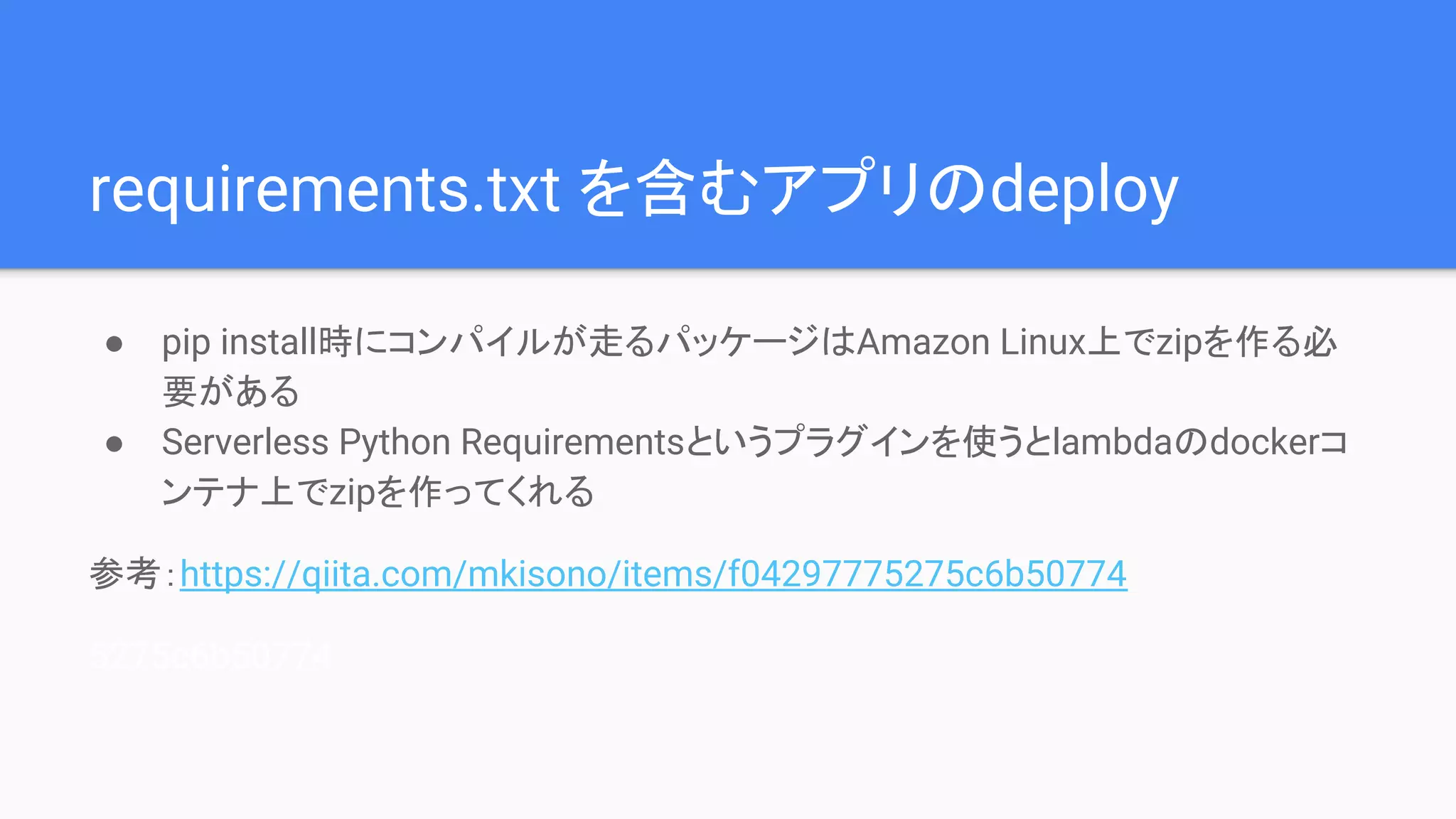 requirements.txt を含むアプリのdeploy
● pip install時にコンパイルが走るパッケージはAmazon Linux上でzipを作る必
要がある
● Serverless Python Requirementsというプラグインを使うとlambdaのdockerコ
ンテナ上でzipを作ってくれる
参考：https://qiita.com/mkisono/items/f04297775275c6b50774
5275c6b50774
 