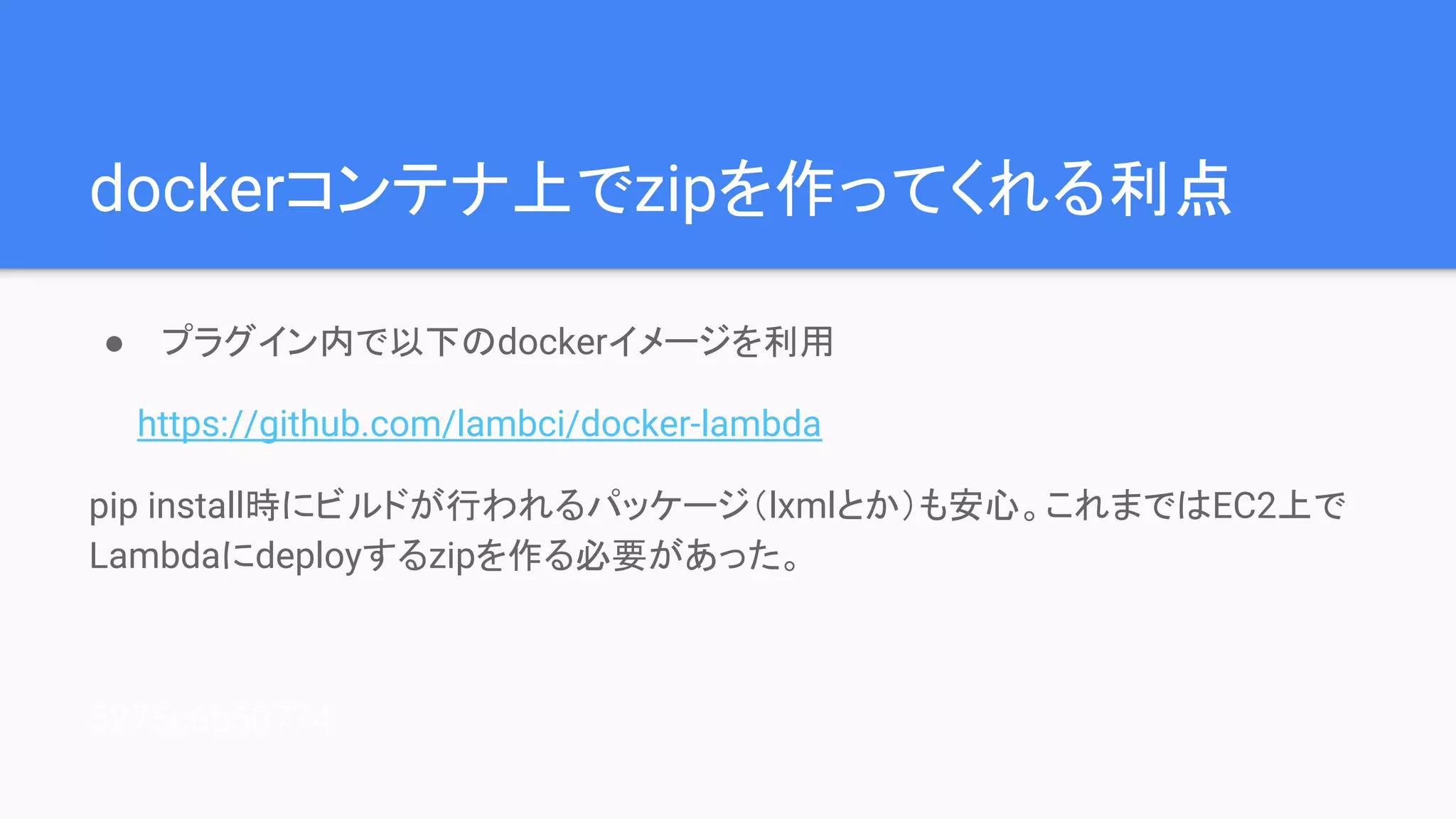 dockerコンテナ上でzipを作ってくれる利点
● プラグイン内で以下のdockerイメージを利用
　　https://github.com/lambci/docker-lambda
pip install時にビルドが行われるパッケージ（lxmlとか）も安心。これまではEC2上で
Lambdaにdeployするzipを作る必要があった。
5275c6b50774
 