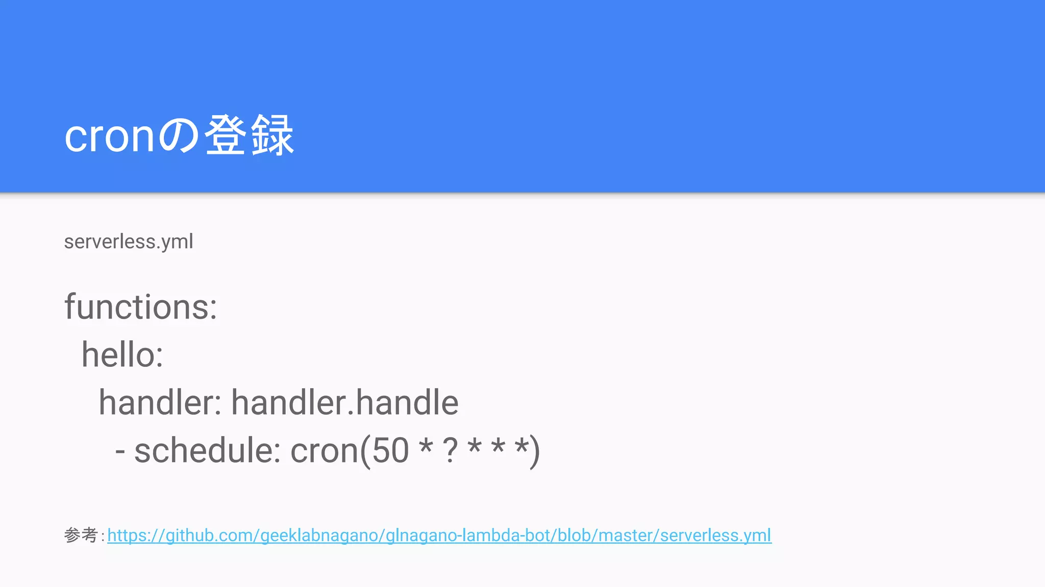 cronの登録
serverless.yml
functions:
hello:
handler: handler.handle
- schedule: cron(50 * ? * * *)
参考：https://github.com/geeklabnagano/glnagano-lambda-bot/blob/master/serverless.yml
 
