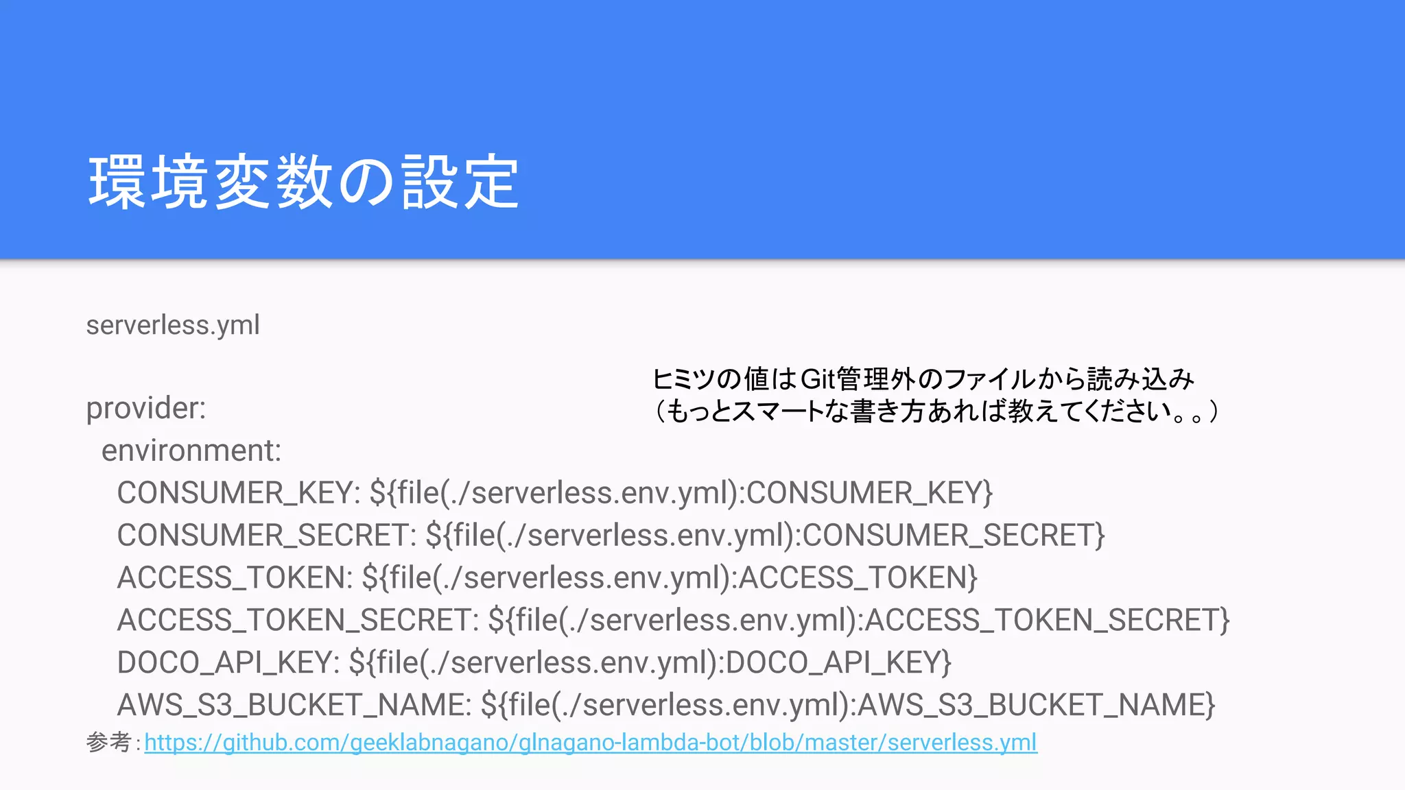 環境変数の設定
serverless.yml
provider:
environment:
CONSUMER_KEY: ${file(./serverless.env.yml):CONSUMER_KEY}
CONSUMER_SECRET: ${file(./serverless.env.yml):CONSUMER_SECRET}
ACCESS_TOKEN: ${file(./serverless.env.yml):ACCESS_TOKEN}
ACCESS_TOKEN_SECRET: ${file(./serverless.env.yml):ACCESS_TOKEN_SECRET}
DOCO_API_KEY: ${file(./serverless.env.yml):DOCO_API_KEY}
AWS_S3_BUCKET_NAME: ${file(./serverless.env.yml):AWS_S3_BUCKET_NAME}
参考：https://github.com/geeklabnagano/glnagano-lambda-bot/blob/master/serverless.yml
ヒミツの値はGit管理外のファイルから読み込み
（もっとスマートな書き方あれば教えてください。。）
 