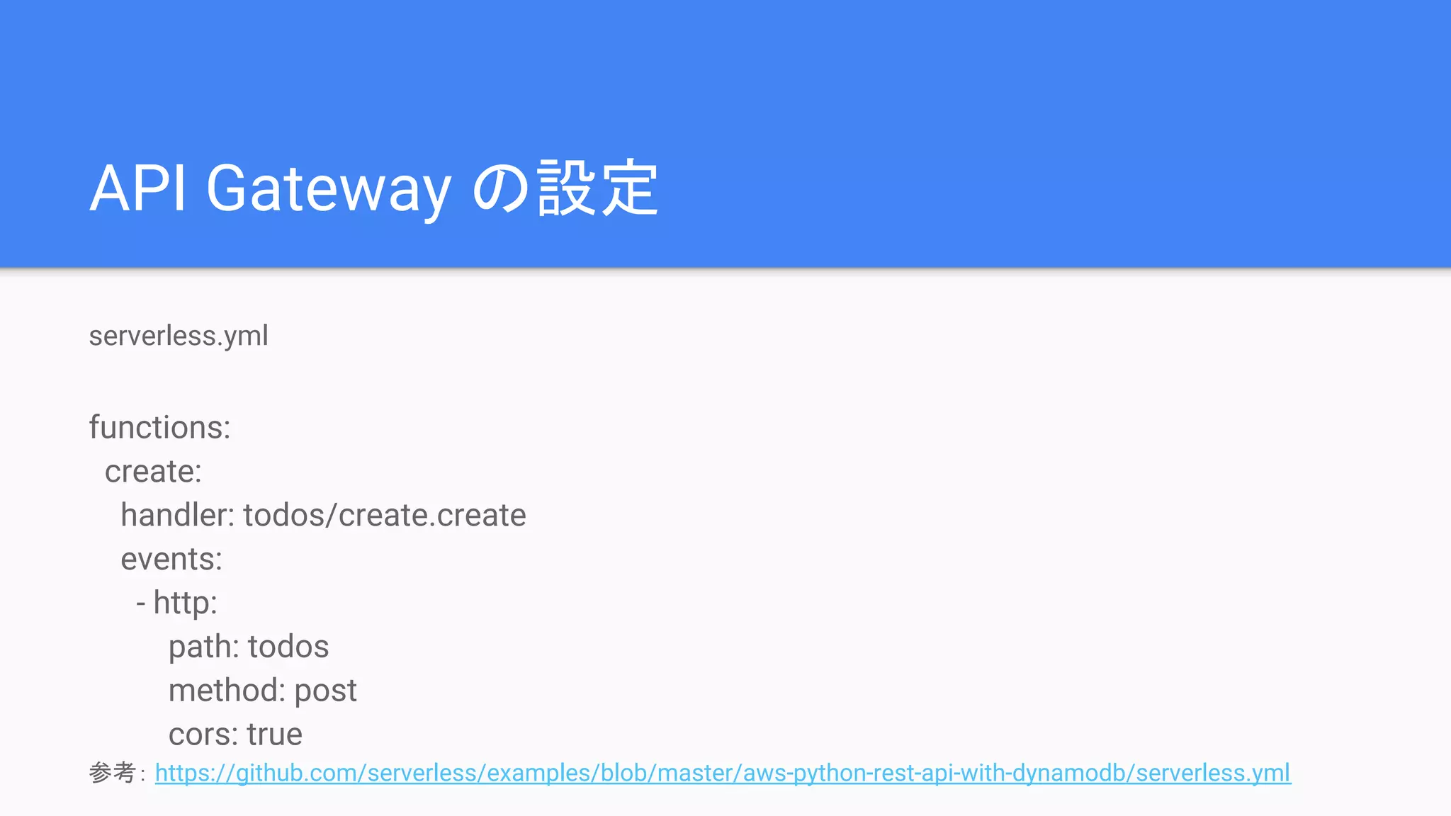 API Gateway の設定
serverless.yml
functions:
create:
handler: todos/create.create
events:
- http:
path: todos
method: post
cors: true
参考： https://github.com/serverless/examples/blob/master/aws-python-rest-api-with-dynamodb/serverless.yml
 