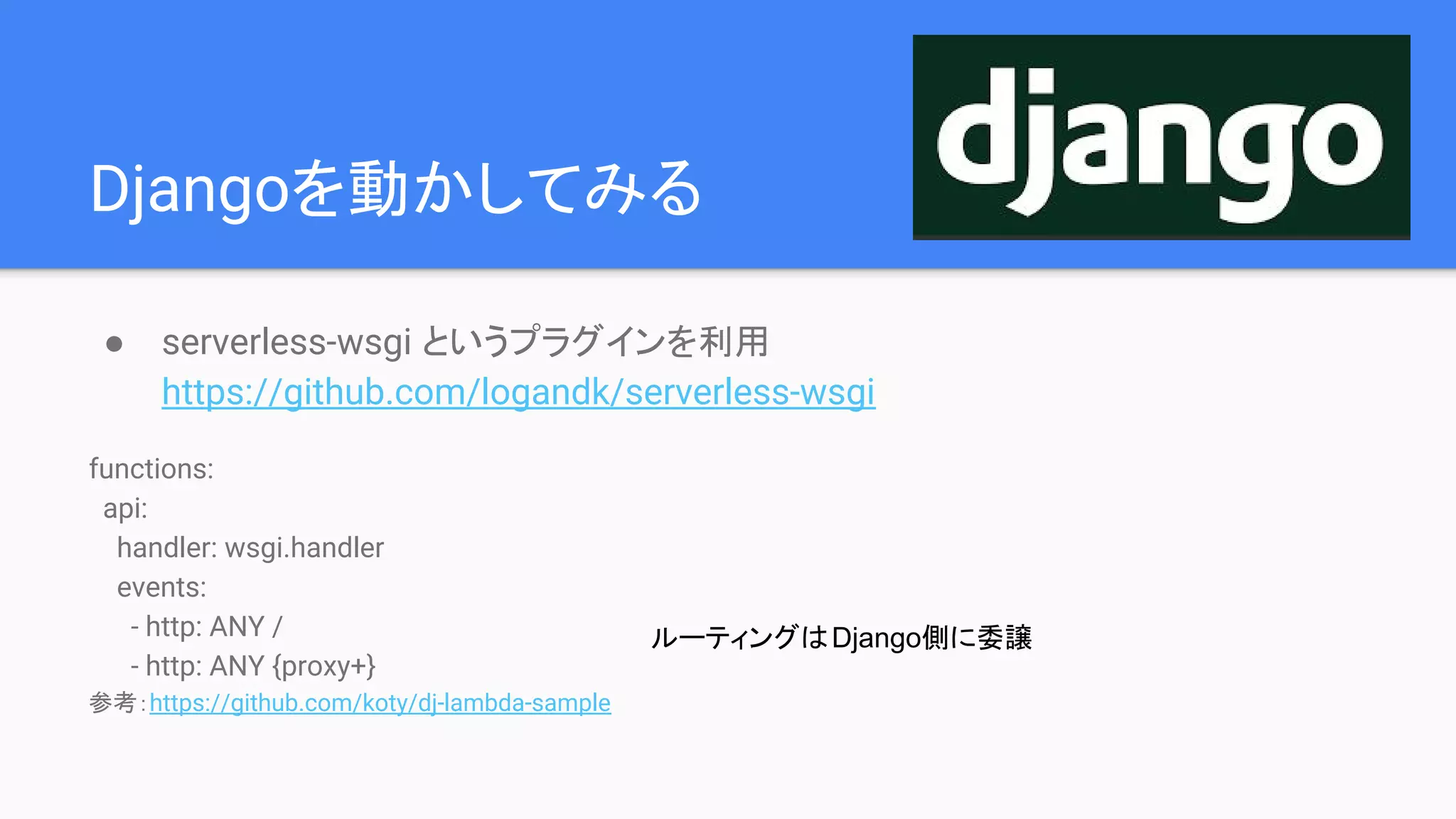 Djangoを動かしてみる
● serverless-wsgi というプラグインを利用
https://github.com/logandk/serverless-wsgi
functions:
api:
handler: wsgi.handler
events:
- http: ANY /
- http: ANY {proxy+}
参考：https://github.com/koty/dj-lambda-sample
ルーティングはDjango側に委譲
 