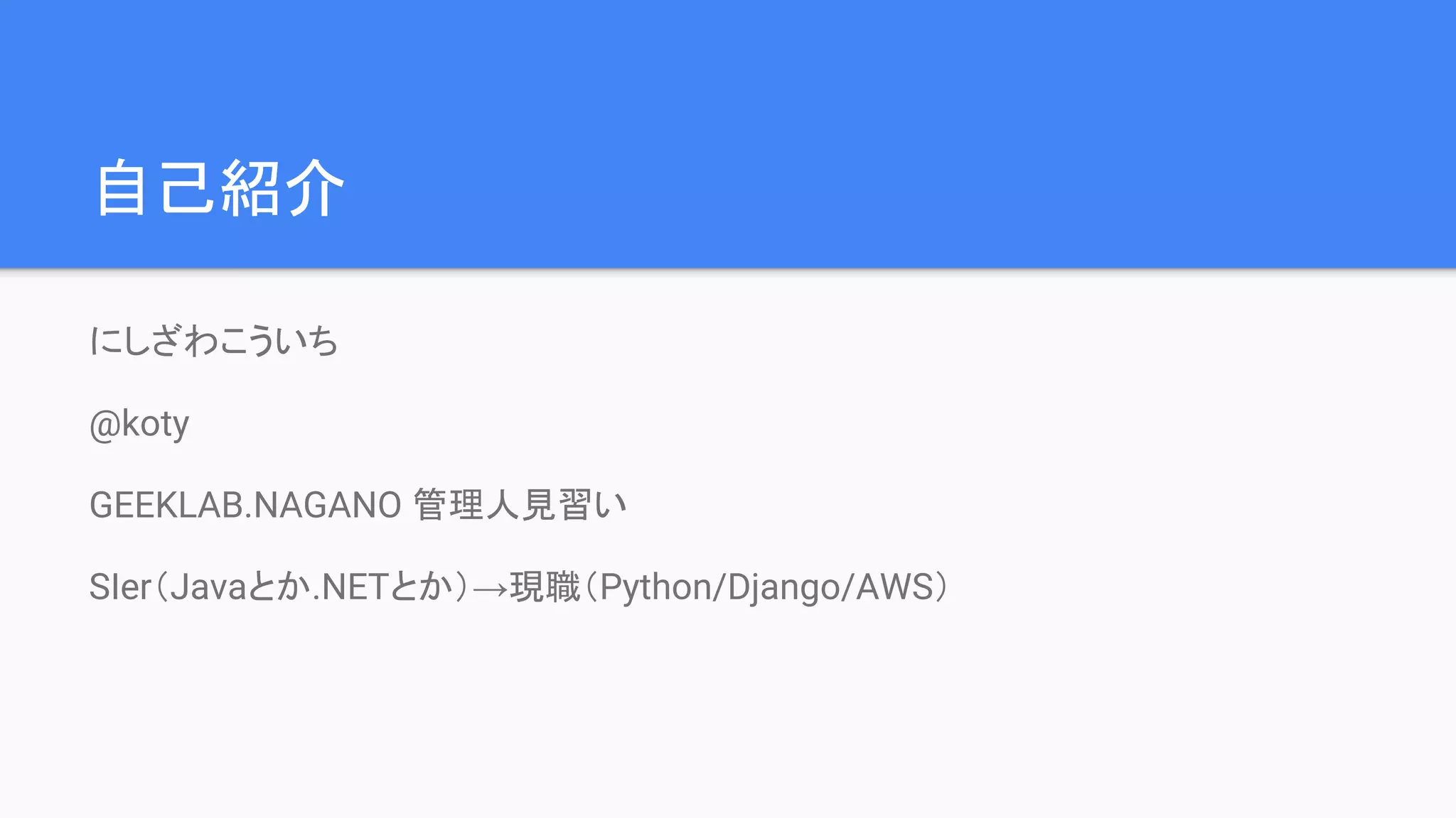 自己紹介
にしざわこういち
@koty
GEEKLAB.NAGANO 管理人見習い
SIer（Javaとか.NETとか）→現職（Python/Django/AWS）
 