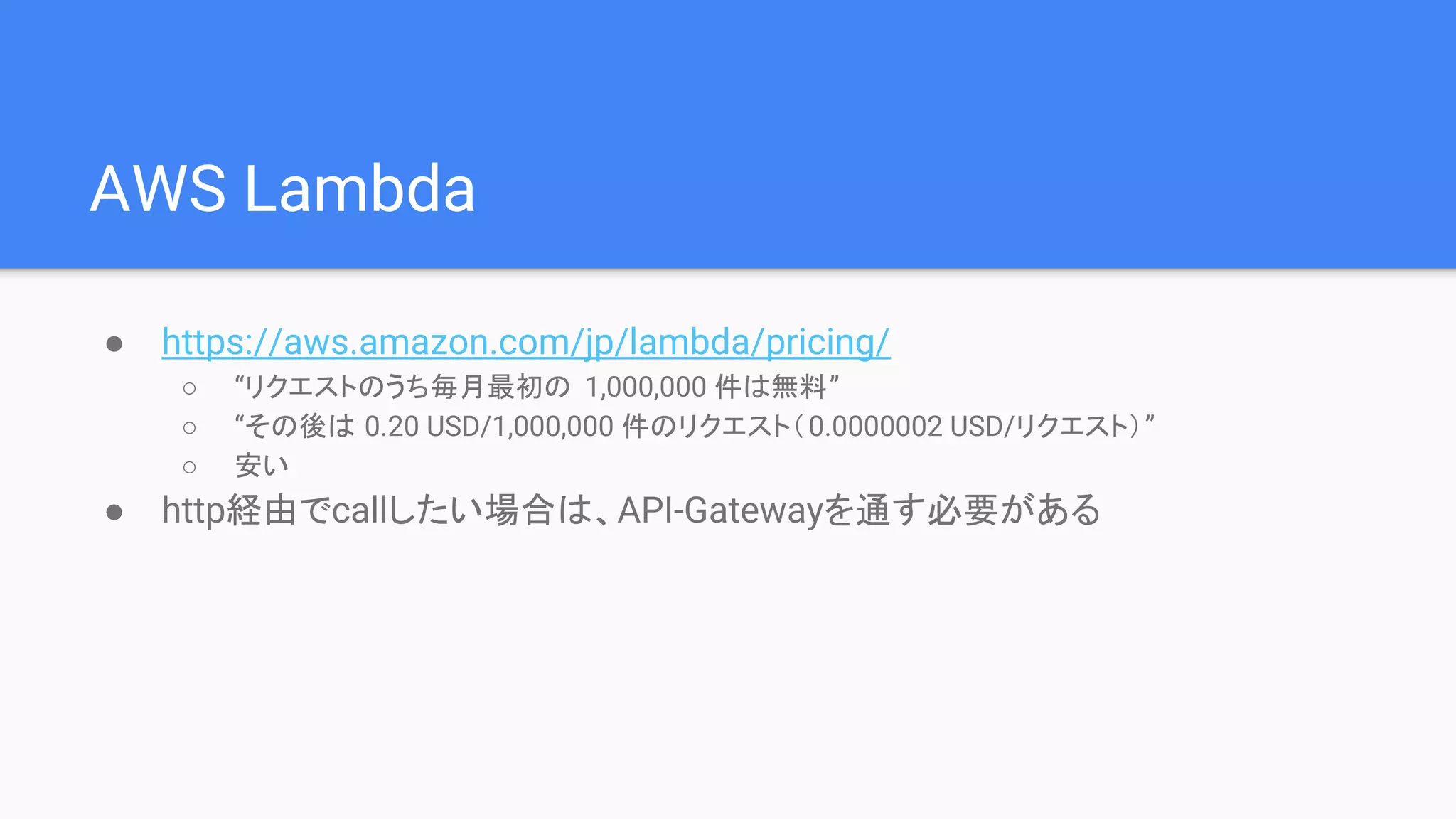 AWS Lambda
● https://aws.amazon.com/jp/lambda/pricing/
○ “リクエストのうち毎月最初の 1,000,000 件は無料”
○ “その後は 0.20 USD/1,000,000 件のリクエスト（0.0000002 USD/リクエスト）”
○ 安い
● http経由でcallしたい場合は、API-Gatewayを通す必要がある
 