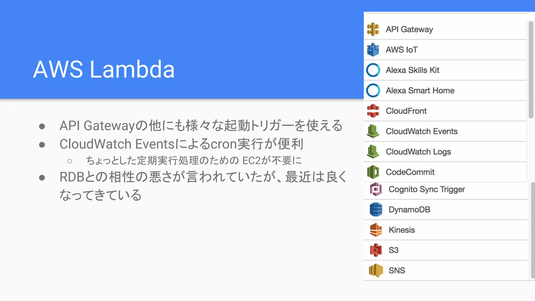 AWS Lambda
● API Gatewayの他にも様々な起動トリガーを使える
● CloudWatch Eventsによるcron実行が便利
○ ちょっとした定期実行処理のための EC2が不要に
● RDBとの相性の悪さが言われていたが、最近は良く
なってきている
 