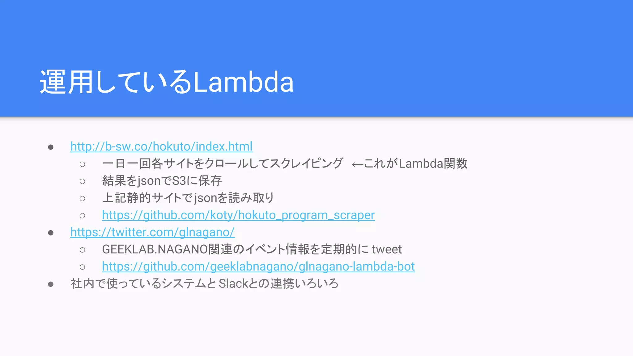 運用しているLambda
● http://b-sw.co/hokuto/index.html
○ 一日一回各サイトをクロールしてスクレイピング ←これがLambda関数
○ 結果をjsonでS3に保存
○ 上記静的サイトでjsonを読み取り
○ https://github.com/koty/hokuto_program_scraper
● https://twitter.com/glnagano/
○ GEEKLAB.NAGANO関連のイベント情報を定期的に tweet
○ https://github.com/geeklabnagano/glnagano-lambda-bot
● 社内で使っているシステムと Slackとの連携いろいろ
 