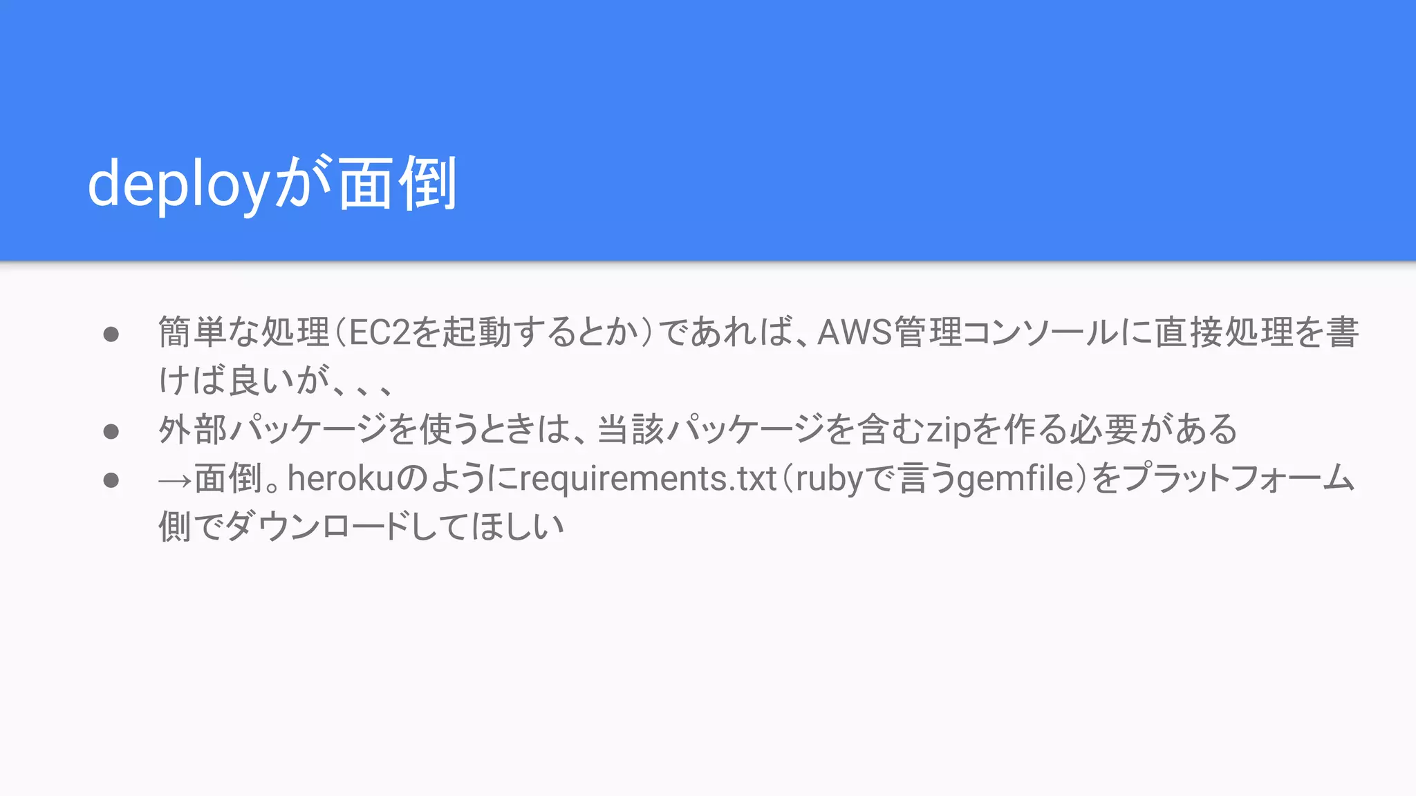 deployが面倒
● 簡単な処理（EC2を起動するとか）であれば、AWS管理コンソールに直接処理を書
けば良いが、、、
● 外部パッケージを使うときは、当該パッケージを含むzipを作る必要がある
● →面倒。herokuのようにrequirements.txt（rubyで言うgemfile）をプラットフォーム
側でダウンロードしてほしい
 