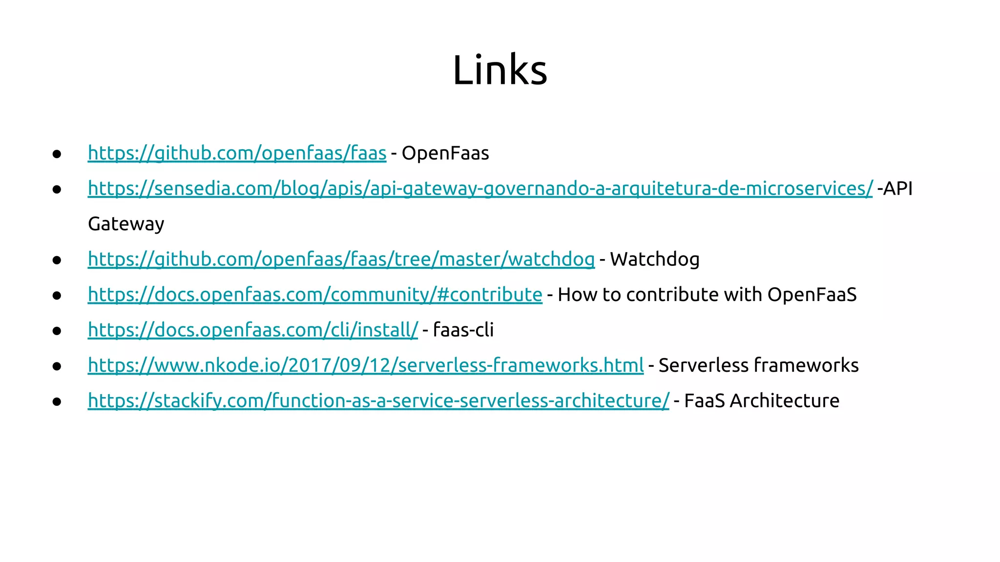 Links
● https://github.com/openfaas/faas - OpenFaas
● https://sensedia.com/blog/apis/api-gateway-governando-a-arquitetura-de-microservices/ -API
Gateway
● https://github.com/openfaas/faas/tree/master/watchdog - Watchdog
● https://docs.openfaas.com/community/#contribute - How to contribute with OpenFaaS
● https://docs.openfaas.com/cli/install/ - faas-cli
● https://www.nkode.io/2017/09/12/serverless-frameworks.html - Serverless frameworks
● https://stackify.com/function-as-a-service-serverless-architecture/ - FaaS Architecture
 