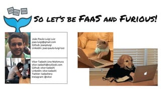 So let’s be FaaS and Furious!
João Paulo Luigi Luiz
joao.luigi@gmail.com
Github: joaopluigi
Linkedin: joao-paulo-luigi-luiz
Vitor Tadashi Uno Nishimura
vitor.tadashi@outlook.com
Github: vitor-tadashi
Linkedin: vitor.tadashi
Twitter: tadashera
Instagram: @vitor
 