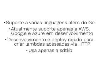 •Suporte a várias linguagens além do Go
•Atualmente suporte apenas a AWS,
Google e Azure em desenvolvimento
•Desenvolvimento e deploy rápido para
criar lambdas acessadas via HTTP
•Usa apenas a sdtlib
 
