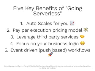 Five Key Beneﬁts of "Going
Serverless"
1. Auto Scales for you
2. Pay per execution pricing model
3. Leverage third party services
4. Focus on your business logic
5. Event driven (push based) workﬂows
https://www.netlify.com/blog/2018/08/06/ﬁve-key-beneﬁts-of-going-serverless/#what-are-the-beneﬁts-
of-going-serverless
 