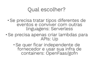 Qual escolher?
•Se precisa tratar tipos diferentes de
eventos e conviver com outras
linguagens: Serverless
•Se precisa apenas criar lambdas para
APIs: Up
•Se quer ﬁcar independente de
fornecedor e usar sua infra de
containers: OpenFaas/gofn
 