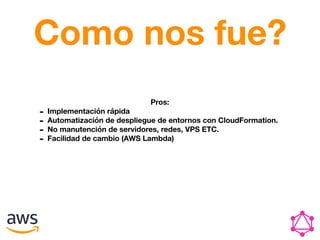 Como nos fue?
Pros:
- Implementación rápida
- Automatización de despliegue de entornos con CloudFormation.
- No manutención de servidores, redes, VPS ETC.
- Facilidad de cambio (AWS Lambda)
 