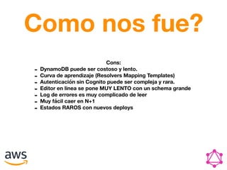 Como nos fue?
Cons:
- DynamoDB puede ser costoso y lento.
- Curva de aprendizaje (Resolvers Mapping Templates)
- Autenticación sin Cognito puede ser compleja y rara.
- Editor en linea se pone MUY LENTO con un schema grande
- Log de errores es muy complicado de leer
- Muy fácil caer en N+1
- Estados RAROS con nuevos deploys
 