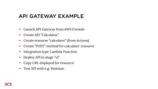 API GATEWAY EXAMPLE
§ Launch API Gateway from AWS Console
§ Create API ”Calculator”
§ Create resourse ”calculator” (from Actions)
§ Create ”POST” method for calculator resource
§ Integration type: Lambda Function
§ Deploy API to stage ”v1”
§ Copy URL displayed for resource
§ Test API with e.g. Postman
 