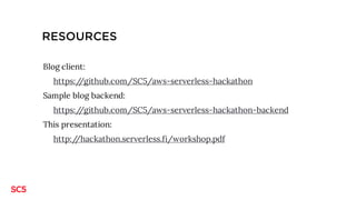 CHALLENGE: BLOG BACKEND
Create a backend for the blog application running at http://hackathon-blog.serverless.fi/
(sources at https://github.com/SC5/aws-serverless-hackathon)
Backend must have a REST API with methods
1. POST /dev/posts
2. GET /dev/posts
3. PUT /dev/posts/{postId} - OPTIONAL
4. DELETE /dev/posts/{postId} – OPTIONAL
Use e.g. AWS DynamoDB as the database for blog posts.
Step-by-step walkthrough available at http://hackathon.serverless.fi/workshop.pdf
Guided challenge
 
