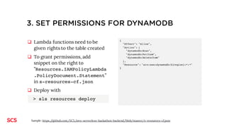 2. CREATE DYNAMODB TABLE FOR POSTS (USING
SERVERLESS)
q Serverless uses AWS
Cloudformation to deploy
resources (deined in s-resources-
cf.json)
q Add snippet on the right to
”Resources” in s-resources-
cf.json
q Deploy with
> sls resources deploy
Permissions to the table are granted
by default in the boilerplate template.
"BlogTable": {
"Type": "AWS::DynamoDB::Table",
"DeletionPolicy": "Retain",
"Properties": {
"AttributeDefinitions": [ {
"AttributeName": "id",
"AttributeType": "S"
} ],
"KeySchema": [ {
"AttributeName": "id",
"KeyType": "HASH"
} ],
"ProvisionedThroughput": {
"ReadCapacityUnits": 1,
"WriteCapacityUnits": 1
},
"TableName": "${stage}-${project}-blog"
}
}
Sample: https://github.com/SC5/aws-serverless-hackathon-backend/blob/master/s-resources-cf.json
 