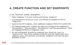3. CREATE FUNCTION AND SET ENDPOINTS
> sls function create blog/posts
§ Select ”nodejs4.3” as your runtime and ”Create Endpoint”
§ In blog/posts/s-function.json, you will find an endpoint for GET in ”endpoints”
§ Create additional endpoints for POST, PUT, DELETE (using the plugin serverless-endpoint-helper)
> sls endpoint create posts posts POST
> sls endpoint create posts posts/{id} DELETE
> sls endpoint create posts posts/{id} PUT
§ Set ”RequestTemplates” (replace the object by a string) for the endpoints to ”$${restGet}” ,
”$${restPost}”, ”$${restPut}” and ”$${restDelete}”. These are mappings defined in s-
template.json.
§ See s-template.json and restPutand restDelete templates to see how the id is retrieved from the
path parameter is used.
Sample: https://github.com/SC5/aws-serverless-hackathon-backend/blob/master/blog/posts/s-function.json
 