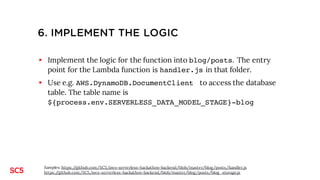 5. IMPLEMENT THE LOGIC
§ Implement the logic for the function into blog/posts. The entry
point for the Lambda function is handler.js in that folder.
§ Copy the files handler.js and blog_storage.js from github
(unless you want to code them yourself)
§ Use e.g. AWS.DynamoDB.DocumentClient to access the database
table. The table name is ${process.env.SERVERLESS_STAGE}-
${process.env.SERVERLESS_PROJECT}-blog
Samples: https://github.com/SC5/aws-serverless-hackathon-backend/blob/master/blog/posts/handler.js
https://github.com/SC5/aws-serverless-hackathon-backend/blob/master/blog/posts/blog_storage.js
 