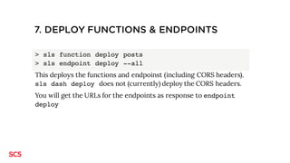 7. DEPLOY FUNCTIONS & ENDPOINTS
> sls function deploy posts
> sls endpoint deploy --all
This deploys the functions and endpoinst (including CORS headers).
sls dash deploy does not (currently) deploy the CORS headers.
You will get the URLs for the endpoints as response to endpoint
deploy
 