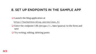 8. SET UP ENDPOINTS IN THE SAMPLE APP
q Launch the blog application at
http://hackathon-blog.serverless.fi
q Enter the endpoint URL (https://…/dev/posts) to the form and
save
q Try writing, editing, deleting posts
 