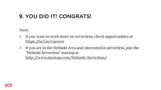 9. YOU DID IT! CONGRATS!
Next:
1. If you want to work more on serverless, check opportunities at
https://sc5.io/careers
2. If you are in the Helsinki Area and interested in serverless, join the
”Helsinki Serverless” meetup at
http://www.meetup.com/Helsinki-Serverless/
 