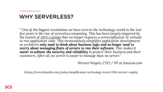 WHY SERVERLESS?
” One of the biggest revolutions we have seen in the technology world in the last
few years is the rise of serverless computing. This has been largely triggered by
the launch of AWS Lambda that no longer requires a server(physical or virtual)
to run application code. This tremendously simplifies application development
as architects only need to think about business logic and no longer need to
worry about managing fleets of servers to run their software. This makes it
easier to achieve the security and reliability to protect their business and their
customers. After all, no server is easier to manage than no server.”
Werner Wogels, CTO / VP at Amazon.com
(https://www.linkedin.com/pulse/simplification-technology-trend-2016-werner-vogels)
A short business case
 