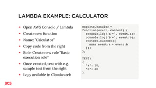 LAMBDA EXAMPLE: CALCULATOR
§ Open AWS Console / Lambda
§ Create new function
§ Name: ”Calculator”
§ Copy code from the right
§ Role: Create new role ”Basic
execution role”
§ Once created, test with e.g.
sample test from the right
§ Logs available in Cloudwatch
exports.handler =
function(event, context) {
console.log('a =', event.a);
console.log('b =', event.b);
context.succeed({
sum: event.a + event.b
});
};
TEST:
{
”a”: 10,
”b”: 20
}
 