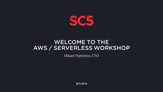 WELCOME TO THE
AWS / SERVERLESS WORKSHOP
Mikael Puittinen, CTO
mikael.puittinen@sc5.io
@mpuittinen
1
22.6.2016
 