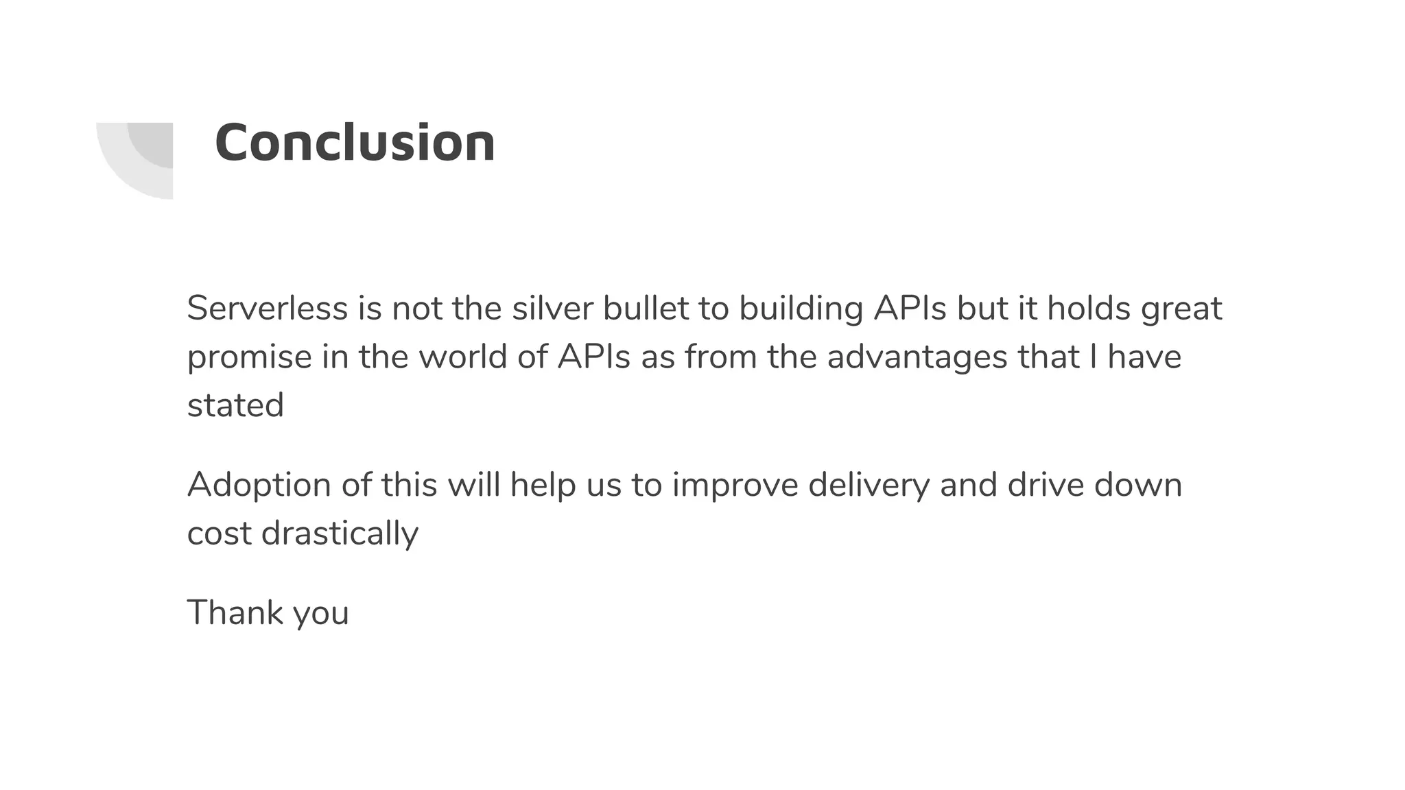 Conclusion
Serverless is not the silver bullet to building APIs but it holds great
promise in the world of APIs as from the advantages that I have
stated
Adoption of this will help us to improve delivery and drive down
cost drastically
Thank you
 