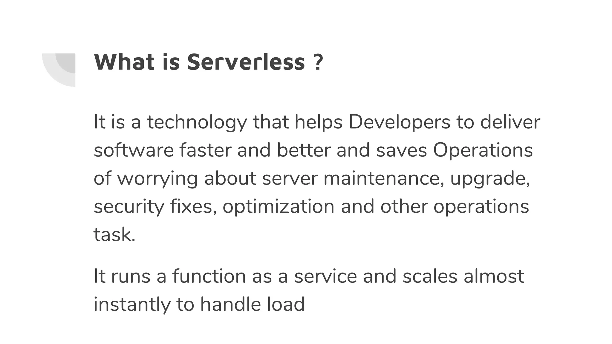 What is Serverless ?
It is a technology that helps Developers to deliver
software faster and better and saves Operations
of worrying about server maintenance, upgrade,
security fixes, optimization and other operations
task.
It runs a function as a service and scales almost
instantly to handle load
 