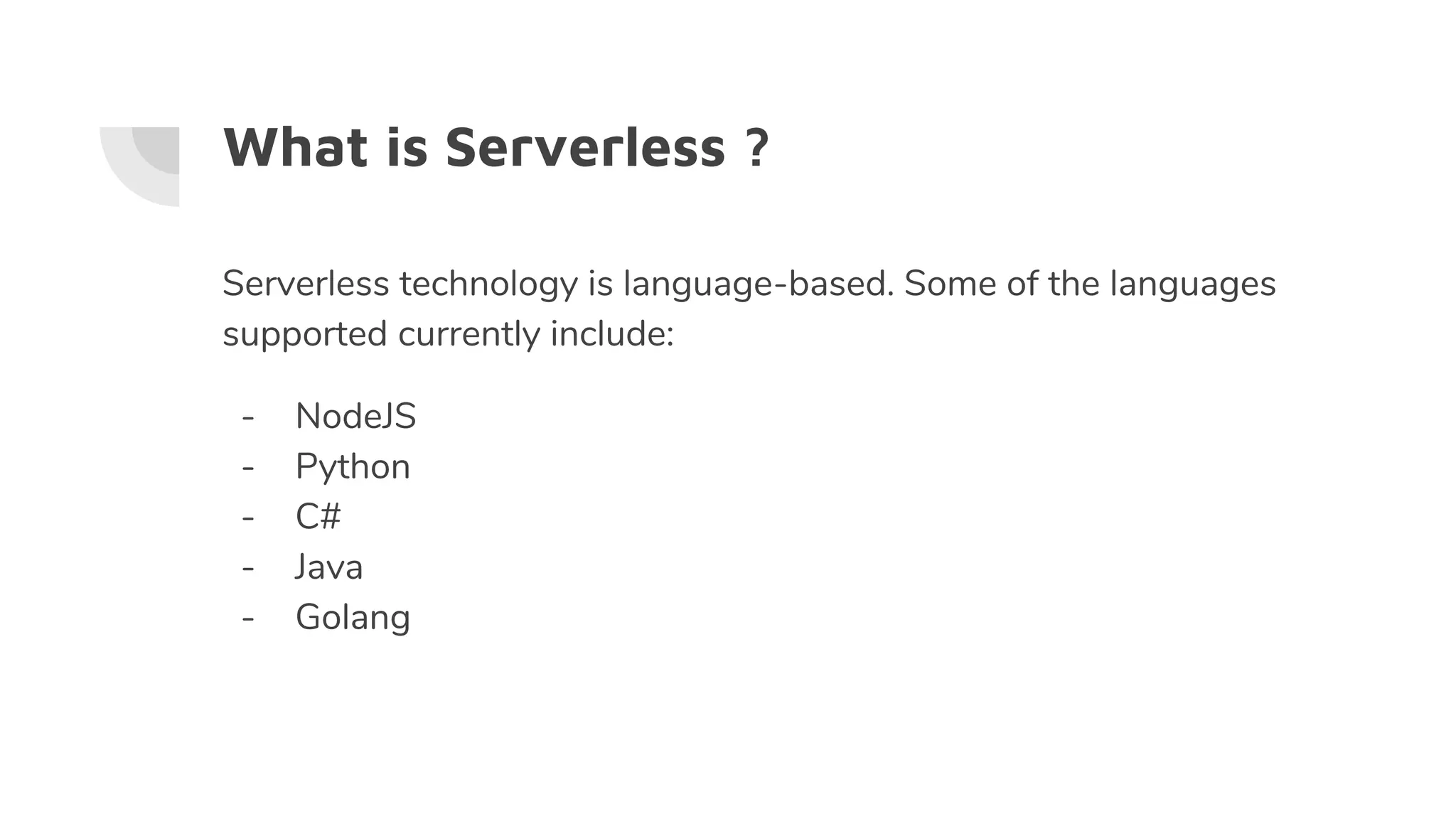 What is Serverless ?
Serverless technology is language-based. Some of the languages
supported currently include:
- NodeJS
- Python
- C#
- Java
- Golang
 