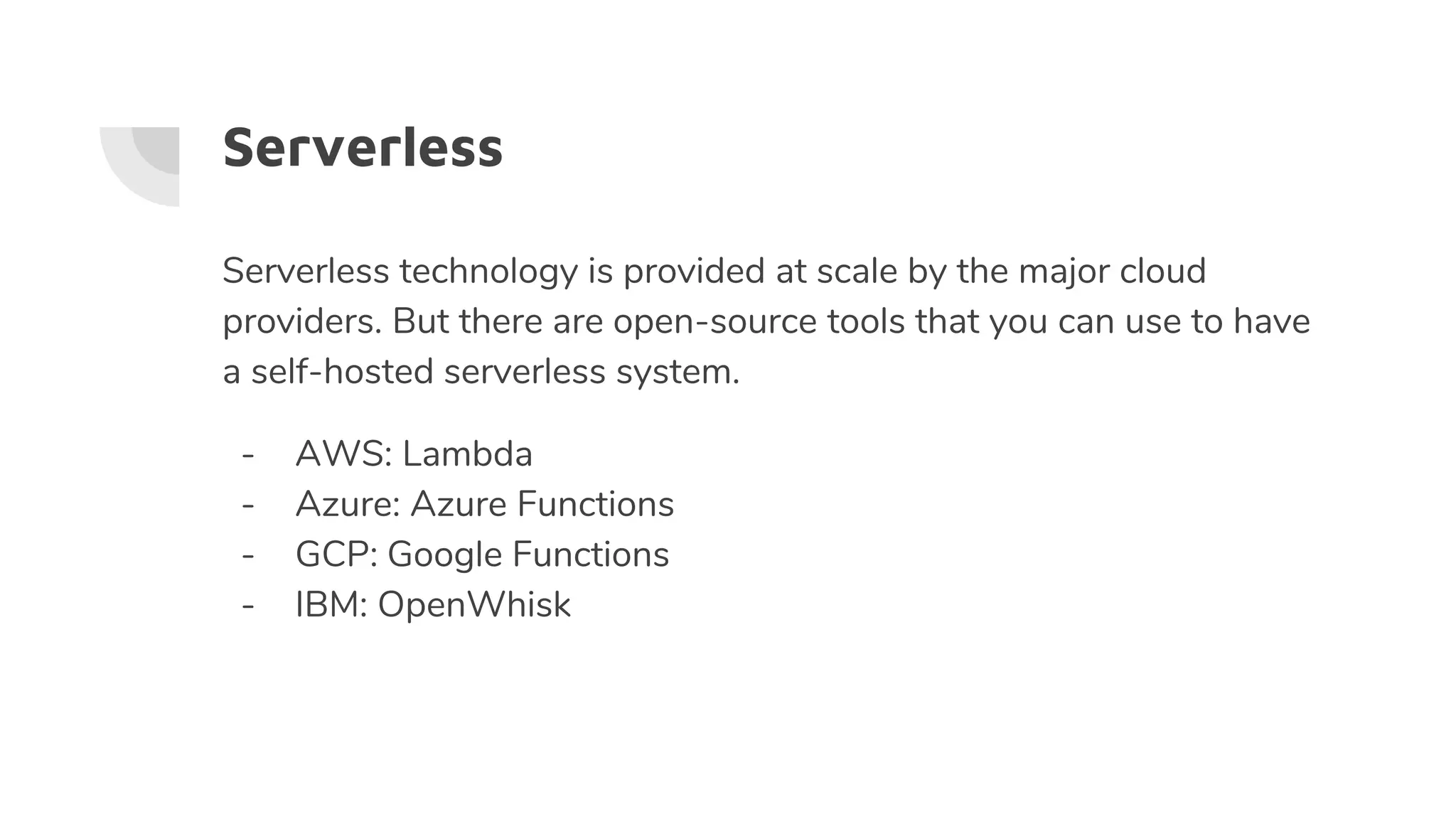 Serverless
Serverless technology is provided at scale by the major cloud
providers. But there are open-source tools that you can use to have
a self-hosted serverless system.
- AWS: Lambda
- Azure: Azure Functions
- GCP: Google Functions
- IBM: OpenWhisk
 