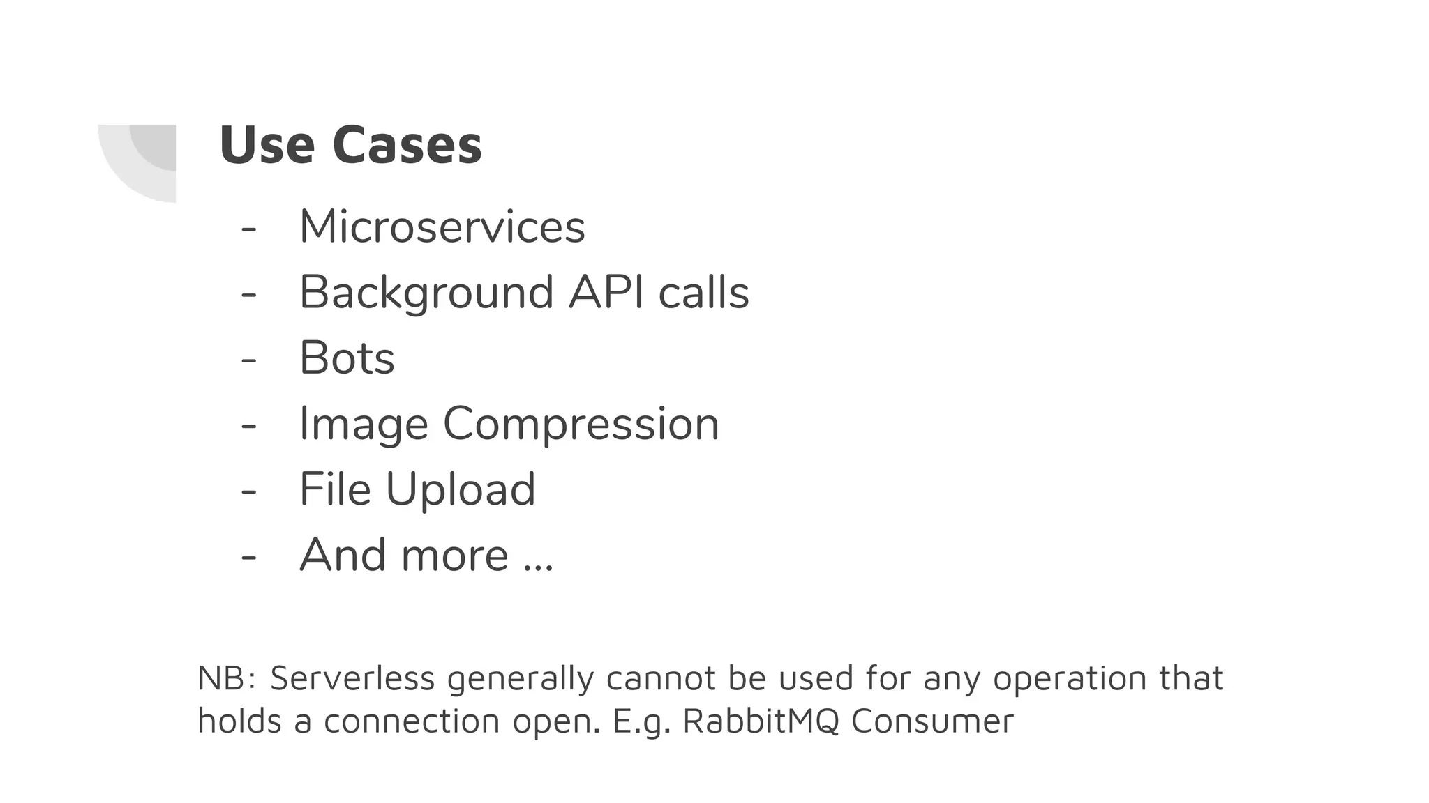 Use Cases
- Microservices
- Background API calls
- Bots
- Image Compression
- File Upload
- And more ...
NB: Serverless generally cannot be used for any operation that
holds a connection open. E.g. RabbitMQ Consumer
 