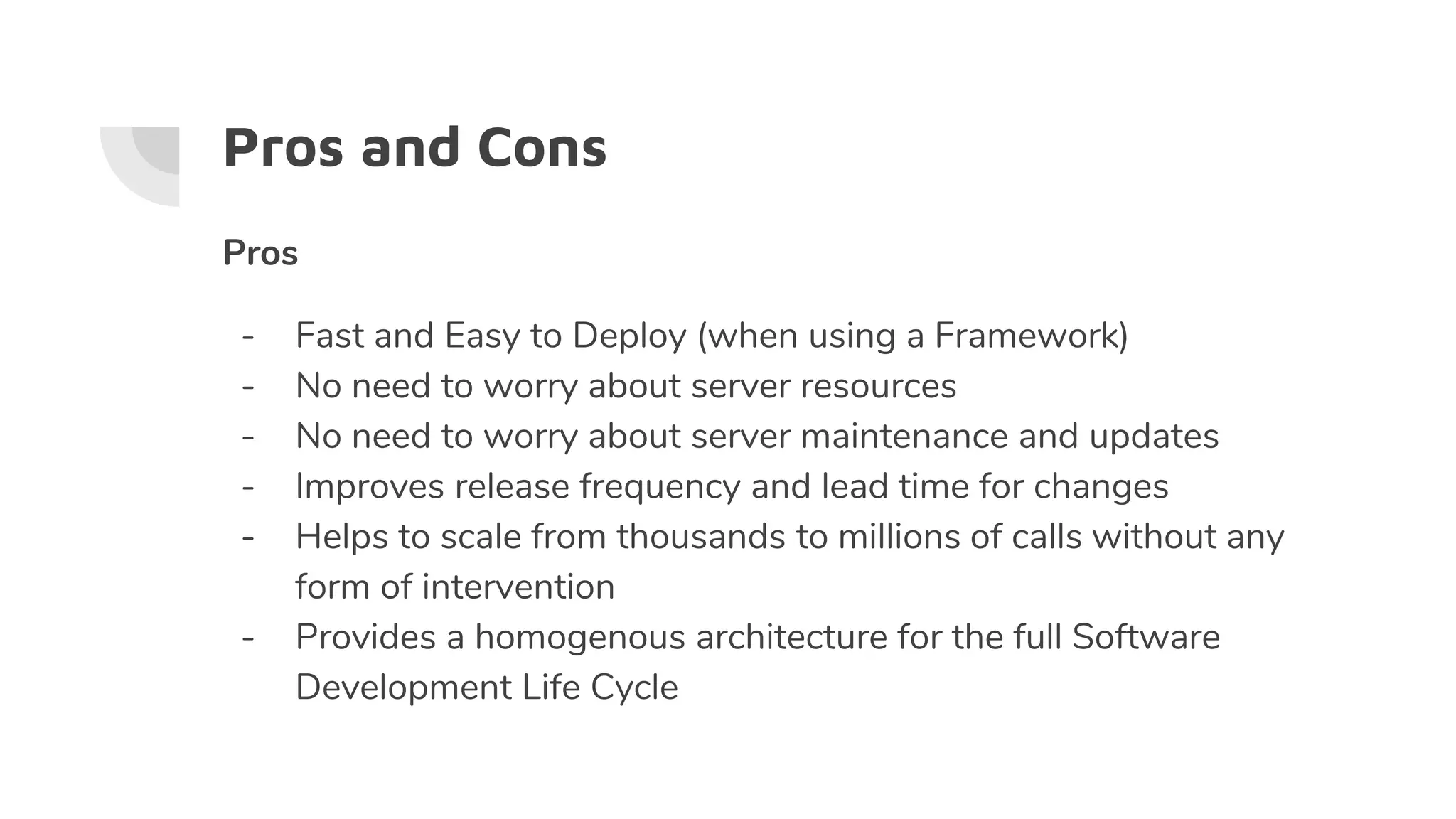 Pros and Cons
Pros
- Fast and Easy to Deploy (when using a Framework)
- No need to worry about server resources
- No need to worry about server maintenance and updates
- Improves release frequency and lead time for changes
- Helps to scale from thousands to millions of calls without any
form of intervention
- Provides a homogenous architecture for the full Software
Development Life Cycle
 