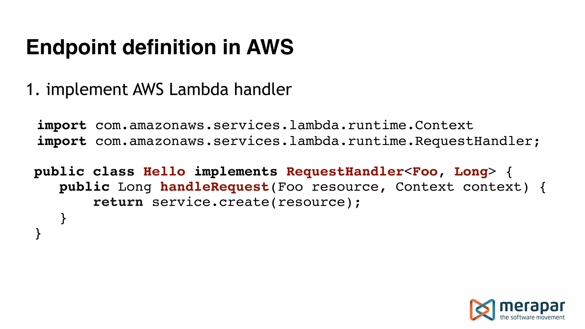 Endpoint definition in AWS 1. implement AWS Lambda handler import com.amazonaws.services.lambda.runtime.Context import com.amazonaws.services.lambda.runtime.RequestHandler; public class Hello implements RequestHandler<Foo, Long> {  public Long handleRequest(Foo resource, Context context) {  return service.create(resource);  }  } 