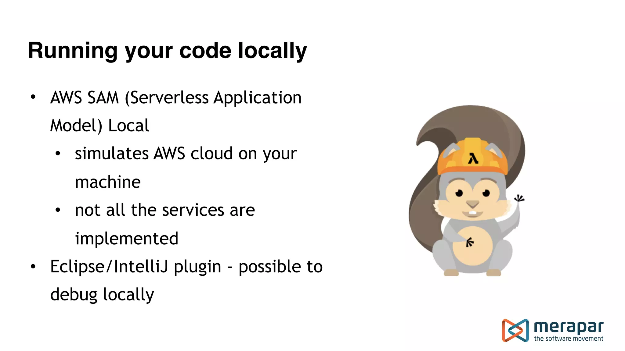 Running your code locally • AWS SAM (Serverless Application Model) Local • simulates AWS cloud on your machine • not all the services are implemented • Eclipse/IntelliJ plugin - possible to debug locally 