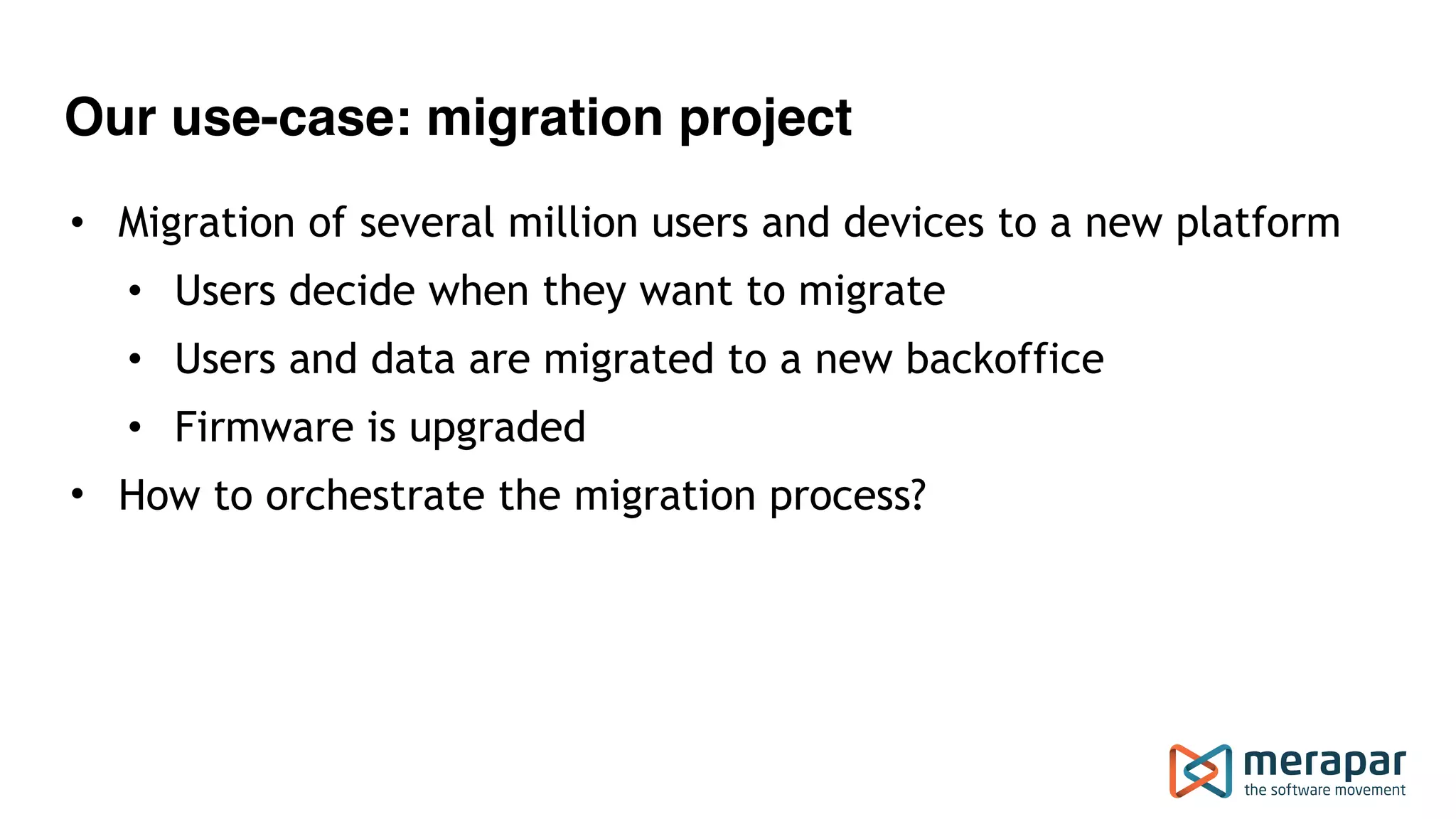 Our use-case: migration project • Migration of several million users and devices to a new platform • Users decide when they want to migrate • Users and data are migrated to a new backoffice • Firmware is upgraded • How to orchestrate the migration process?  