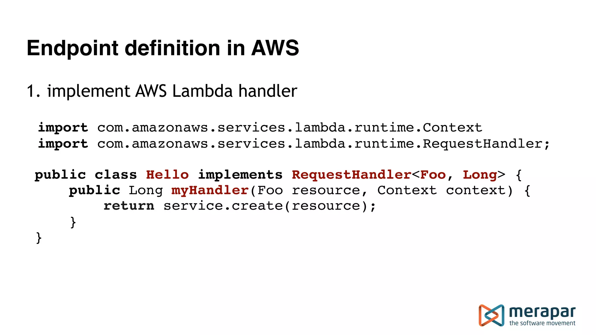 Endpoint definition in AWS
1. implement AWS Lambda handler
import com.amazonaws.services.lambda.runtime.Context
import com.amazonaws.services.lambda.runtime.RequestHandler;
public class Hello implements RequestHandler<Foo, Long> { 
public Long myHandler(Foo resource, Context context) { 
return service.create(resource); 
} 
}
 