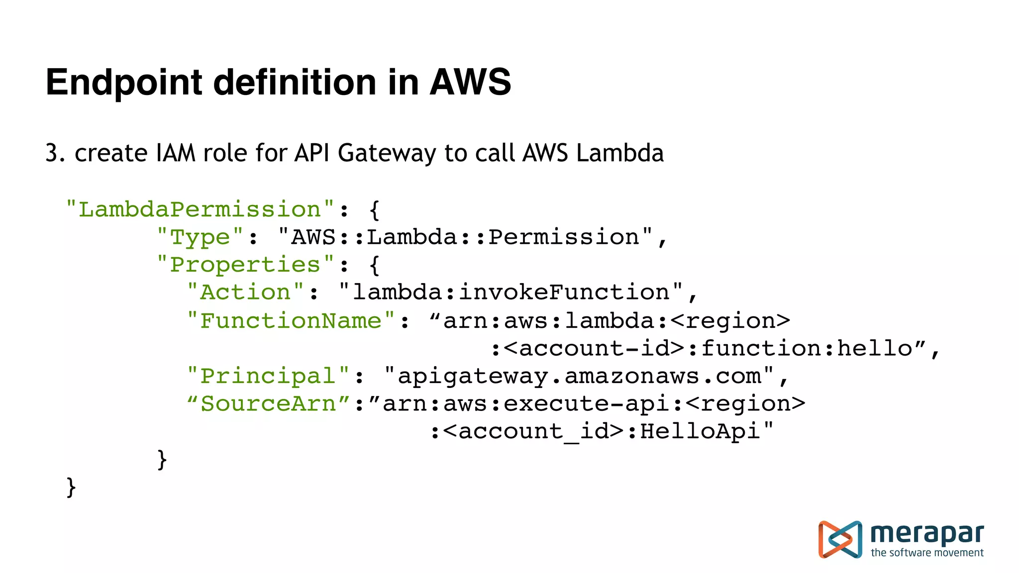 Endpoint definition in AWS
3. create IAM role for API Gateway to call AWS Lambda
"LambdaPermission": { 
"Type": "AWS::Lambda::Permission", 
"Properties": { 
"Action": "lambda:invokeFunction", 
"FunctionName": “arn:aws:lambda:<region> 
:<account-id>:function:hello”, 
"Principal": "apigateway.amazonaws.com", 
“SourceArn”:”arn:aws:execute-api:<region> 
:<account_id>:HelloApi" 
} 
}
 