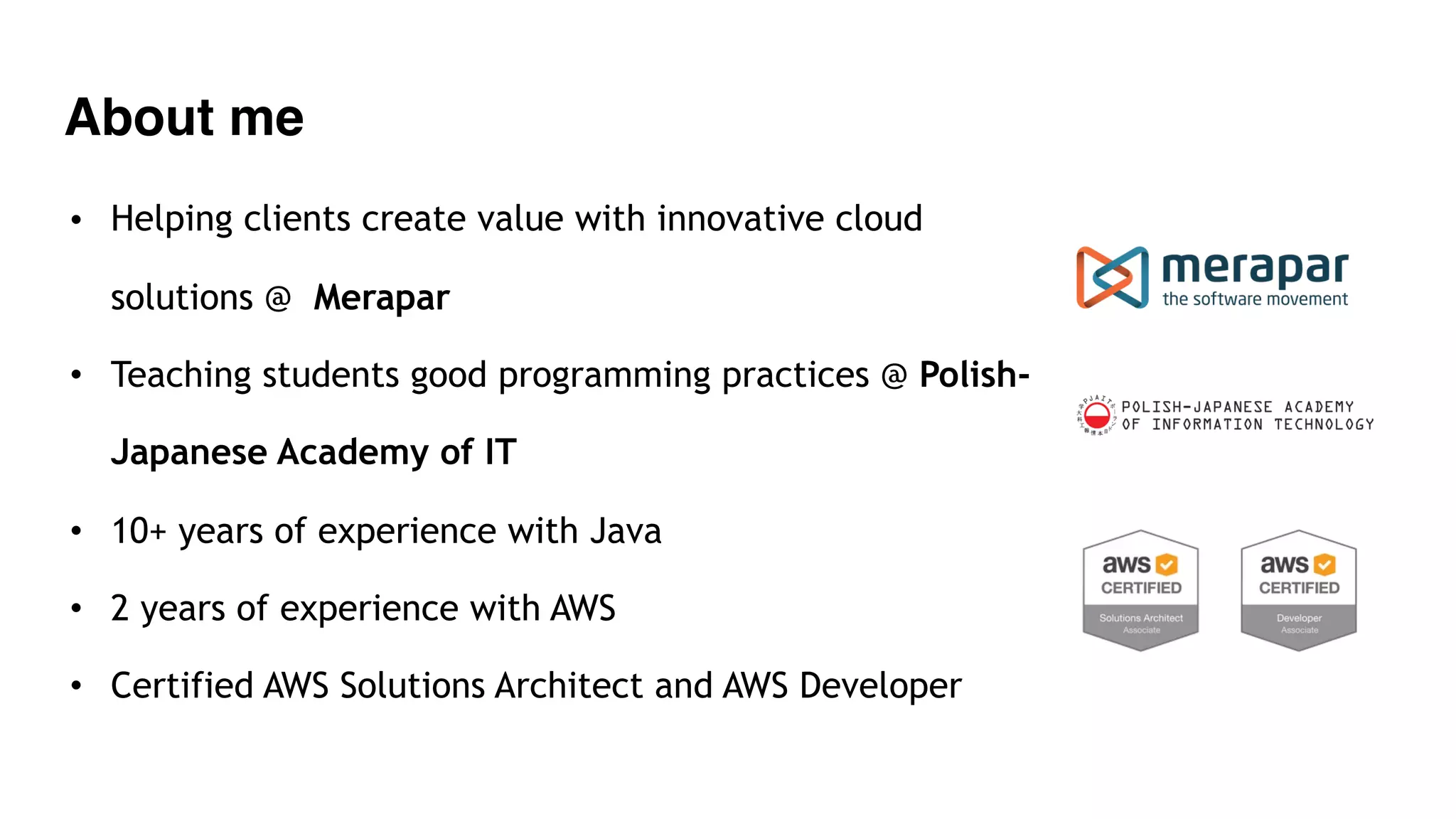 About me
• Helping clients create value with innovative cloud
solutions @ Merapar
• Teaching students good programming practices @ Polish-
Japanese Academy of IT
• 10+ years of experience with Java
• 2 years of experience with AWS
• Certified AWS Solutions Architect and AWS Developer
 