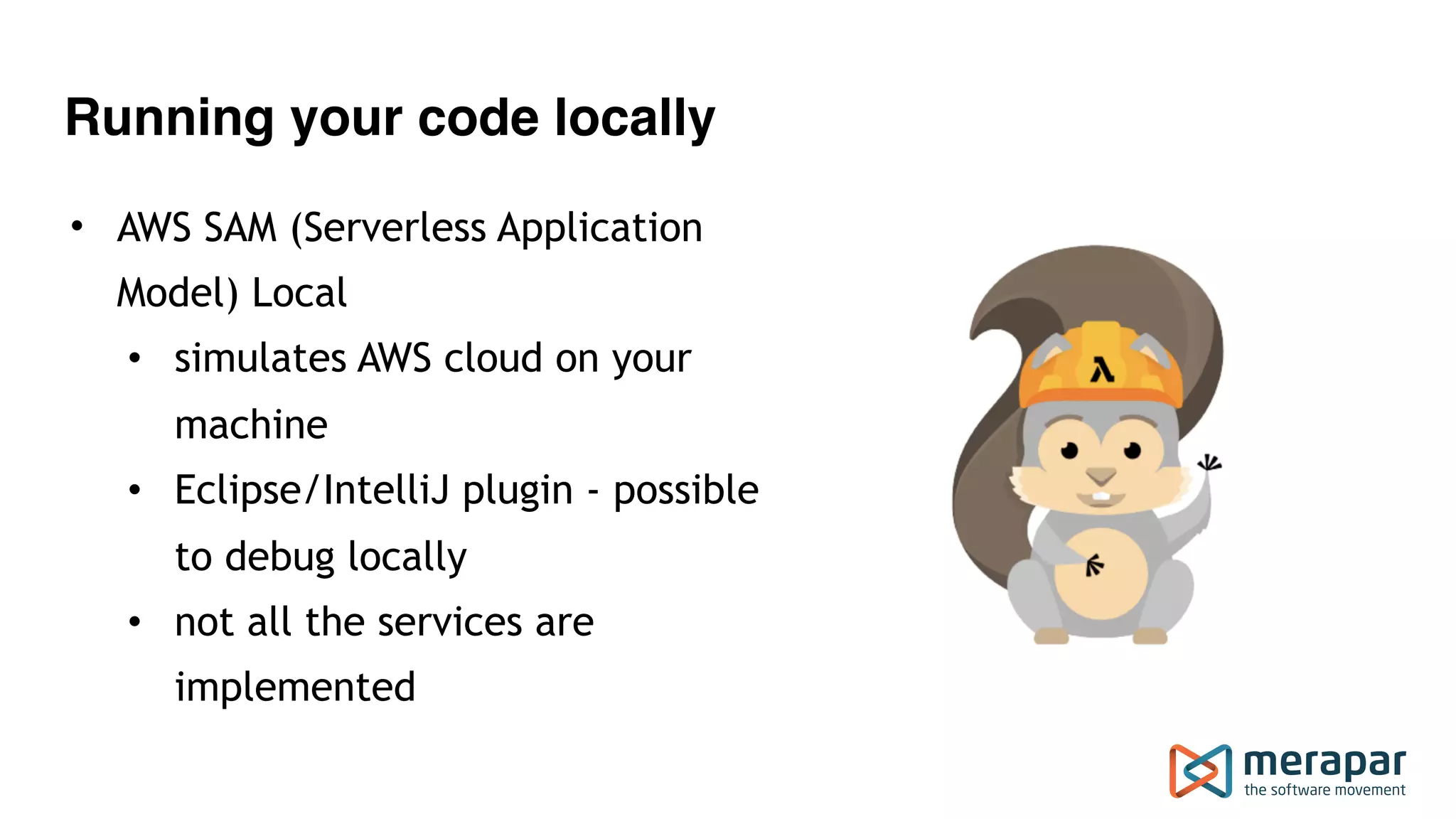 Running your code locally
• AWS SAM (Serverless Application
Model) Local
• simulates AWS cloud on your
machine
• Eclipse/IntelliJ plugin - possible
to debug locally
• not all the services are
implemented
 