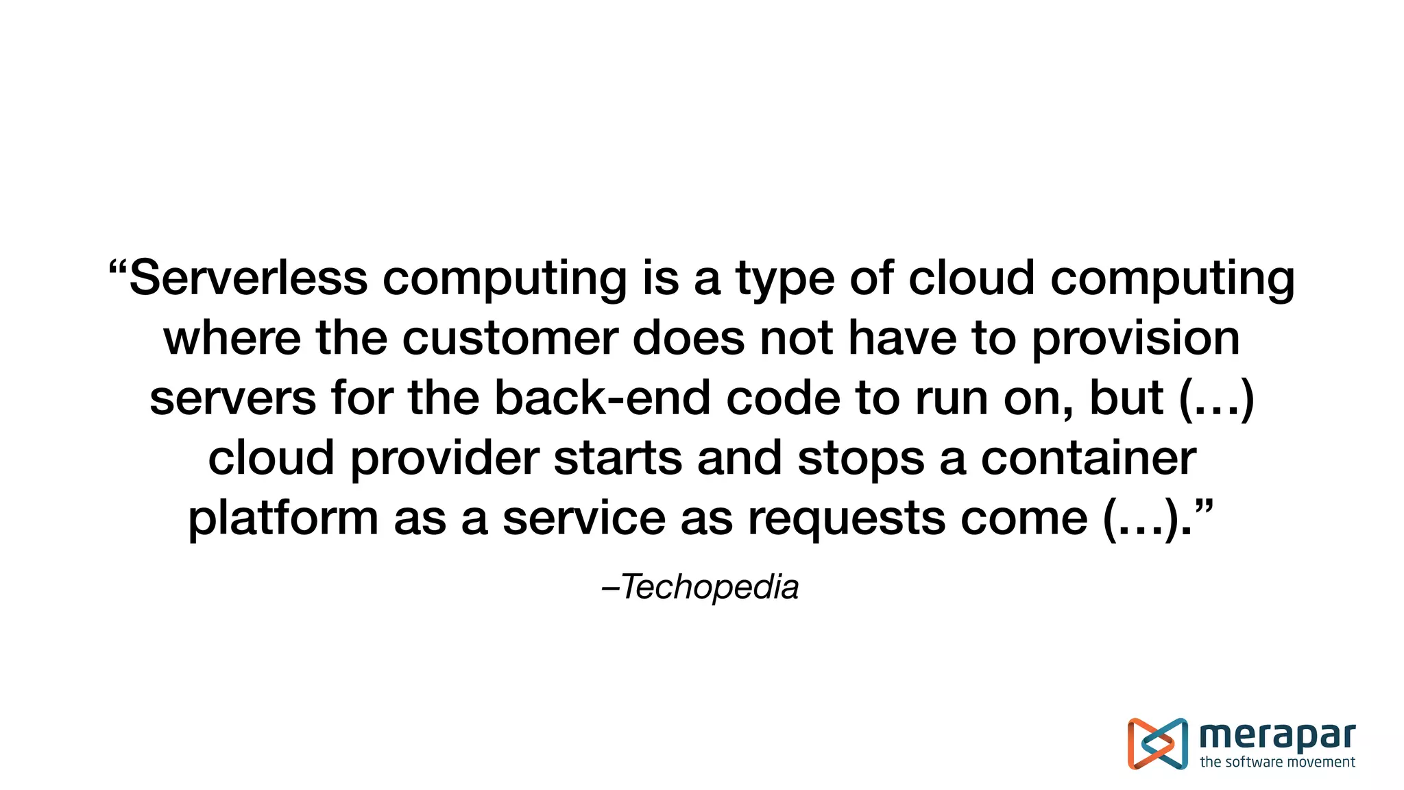 –Techopedia
“Serverless computing is a type of cloud computing
where the customer does not have to provision
servers for the back-end code to run on, but (…)
cloud provider starts and stops a container
platform as a service as requests come (…).”
 