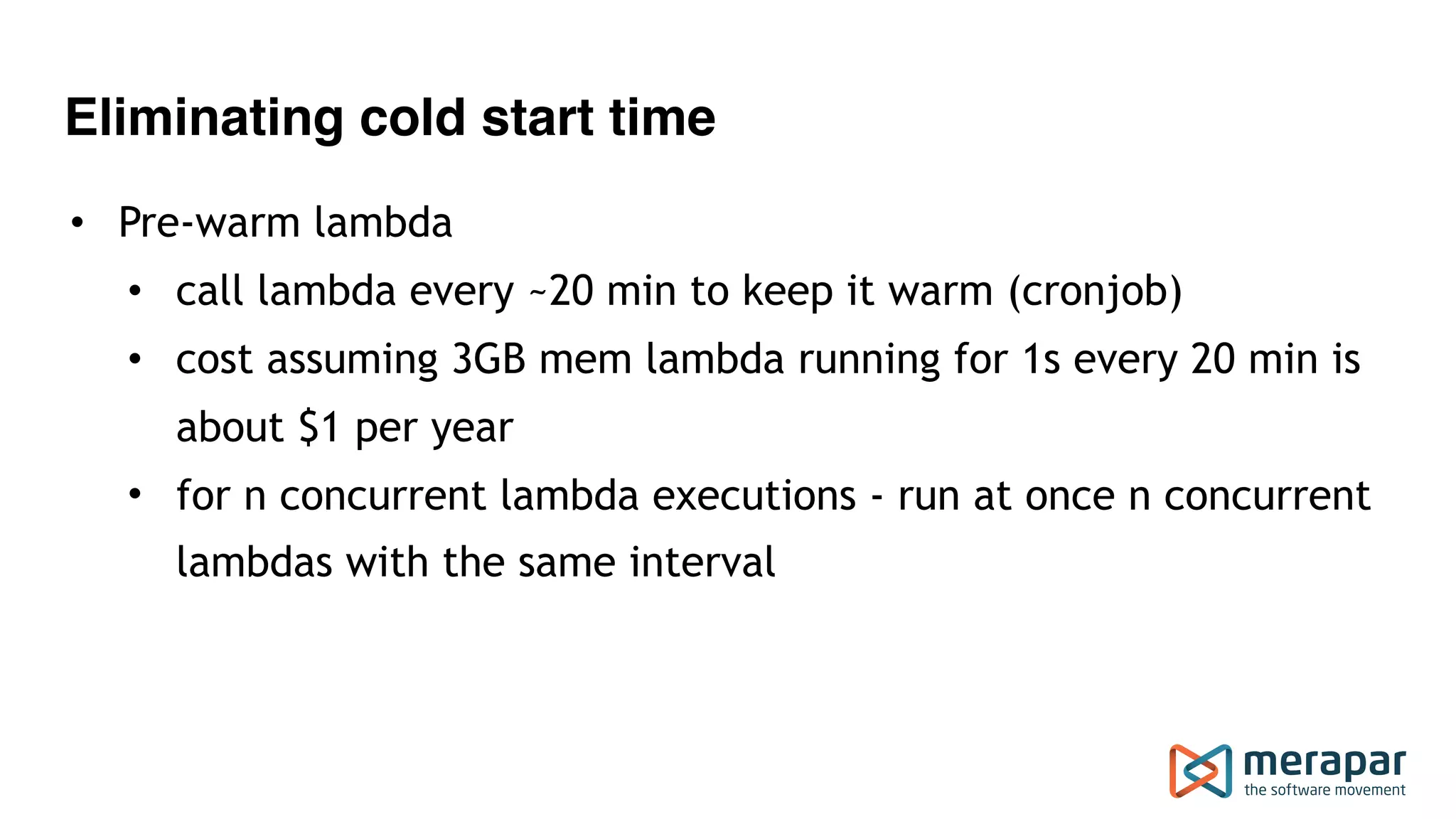 Eliminating cold start time
• Pre-warm lambda
• call lambda every ~20 min to keep it warm (cronjob)
• cost assuming 3GB mem lambda running for 1s every 20 min is
about $1 per year
• for n concurrent lambda executions - run at once n concurrent
lambdas with the same interval
 