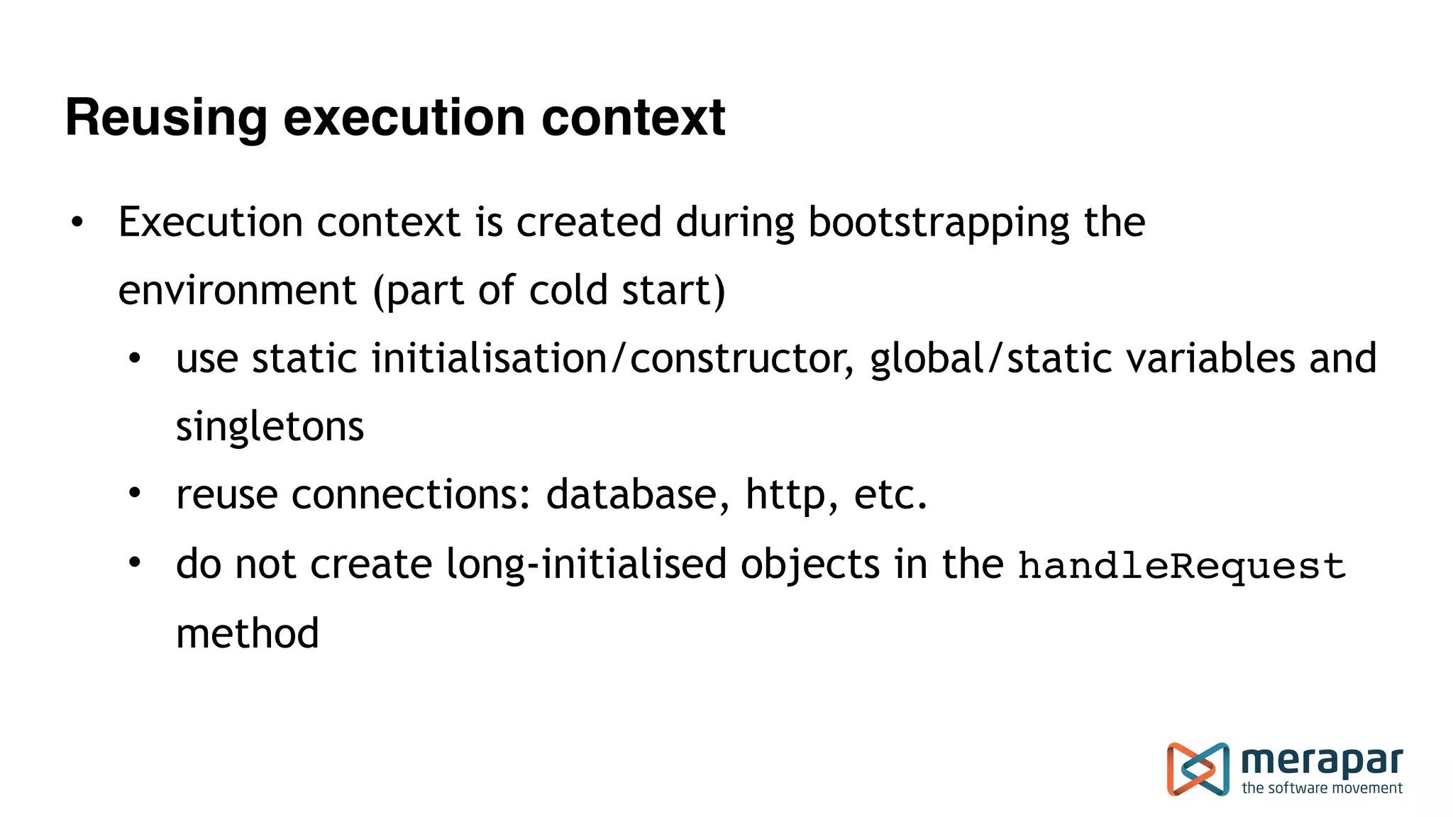 Reusing execution context
• Execution context is created during bootstrapping the
environment (part of cold start)
• use static initialisation/constructor, global/static variables and
singletons
• reuse connections: database, http, etc.
• do not create long-initialised objects in the handleRequest
method
 