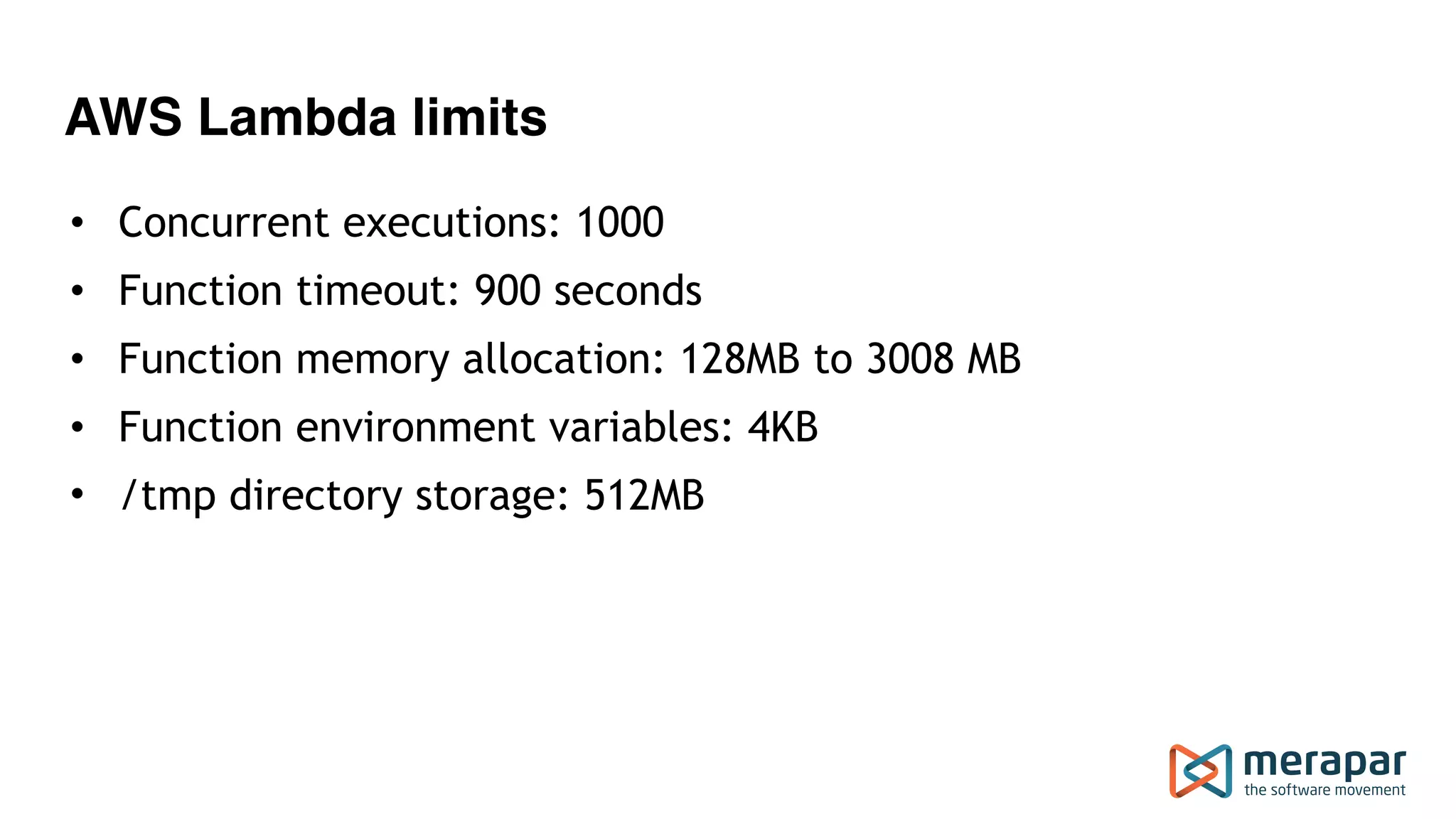 AWS Lambda limits
• Concurrent executions: 1000
• Function timeout: 900 seconds
• Function memory allocation: 128MB to 3008 MB
• Function environment variables: 4KB
• /tmp directory storage: 512MB
 