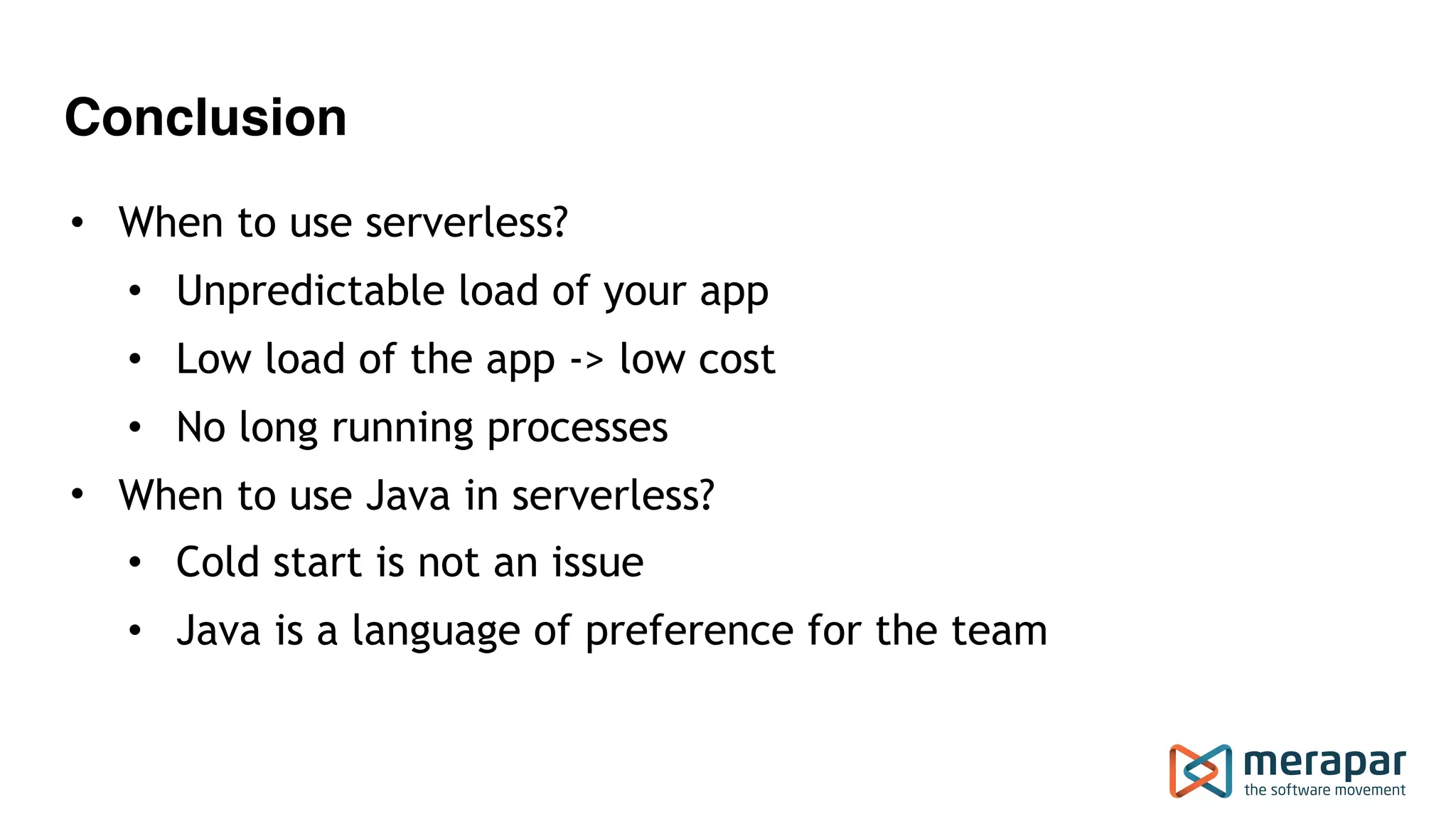 Conclusion
• When to use serverless?
• Unpredictable load of your app
• Low load of the app -> low cost
• No long running processes
• When to use Java in serverless?
• Cold start is not an issue
• Java is a language of preference for the team
 