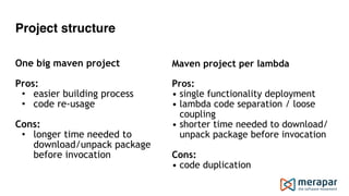 Project structure
 
One big maven project 
 
Pros:
• easier building process
• code re-usage 
Cons:
• longer time needed to  
download/unpack package  
before invocation
 
Maven project per lambda
Pros:
• single functionality deployment
• lambda code separation / loose
coupling
• shorter time needed to download/
unpack package before invocation
Cons:
• code duplication
 