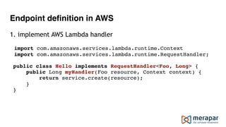 Endpoint definition in AWS
1. implement AWS Lambda handler
import com.amazonaws.services.lambda.runtime.Context
import com.amazonaws.services.lambda.runtime.RequestHandler;
public class Hello implements RequestHandler<Foo, Long> { 
public Long myHandler(Foo resource, Context context) { 
return service.create(resource); 
} 
}
 